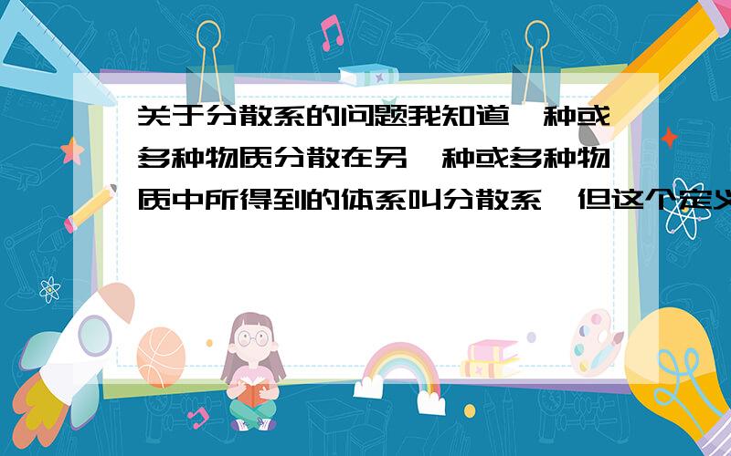 关于分散系的问题我知道一种或多种物质分散在另一种或多种物质中所得到的体系叫分散系,但这个定义中的体系指的是什么?是指分散质和分散剂两者的混合物吗?