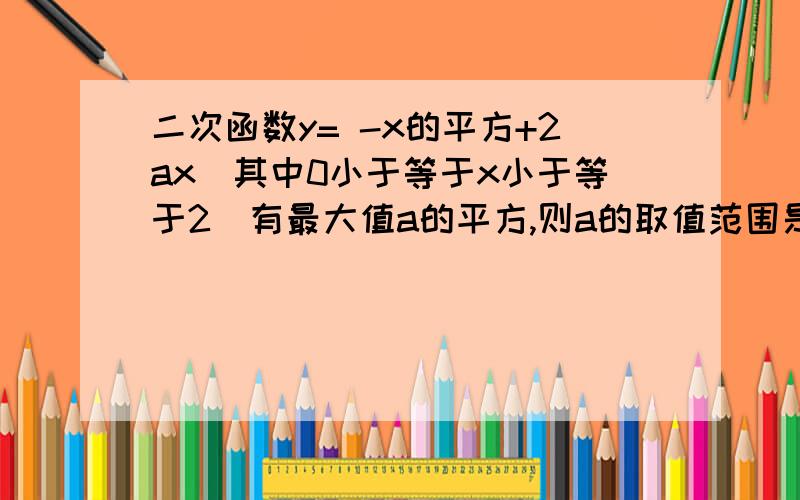 二次函数y= -x的平方+2ax（其中0小于等于x小于等于2）有最大值a的平方,则a的取值范围是A.a属于R,B.a大于2,C.0小于等于a小于等于2,D.a小于等于0