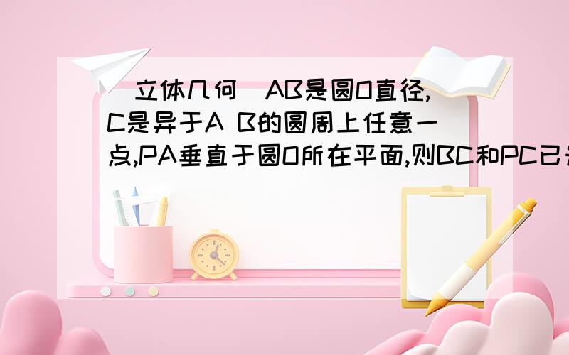 （立体几何）AB是圆O直径,C是异于A B的圆周上任意一点,PA垂直于圆O所在平面,则BC和PC已知：AB是圆O直径,C是异于A B的圆周上任意一点,PA垂直于圆O所在平面．求证：BC和PC垂直