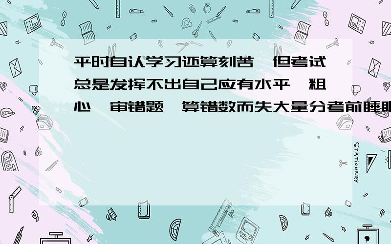 平时自认学习还算刻苦,但考试总是发挥不出自己应有水平,粗心,审错题,算错数而失大量分考前睡眠质量很差,这是不是不自信,还是学习方法或习惯不好,我应怎么改正,平时练习我也有粗心的