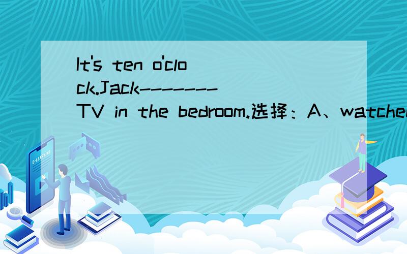 It's ten o'clock.Jack-------TV in the bedroom.选择：A、watched B、is watching C、watches