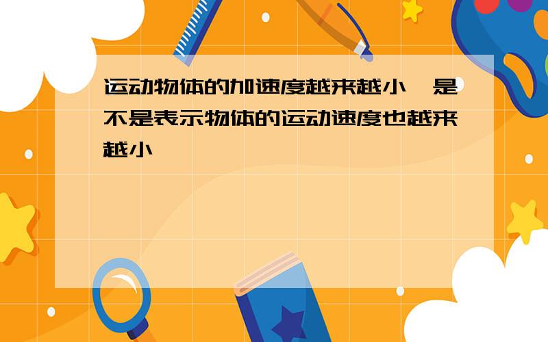 运动物体的加速度越来越小,是不是表示物体的运动速度也越来越小