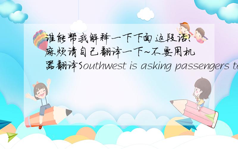 谁能帮我解释一下下面这段话?麻烦请自己翻译一下~不要用机器翻译Southwest is asking passengers to buy a second seat if their girth prevents the armrest from lowering. The airline is also flying slower - by 72 seconds, for exa