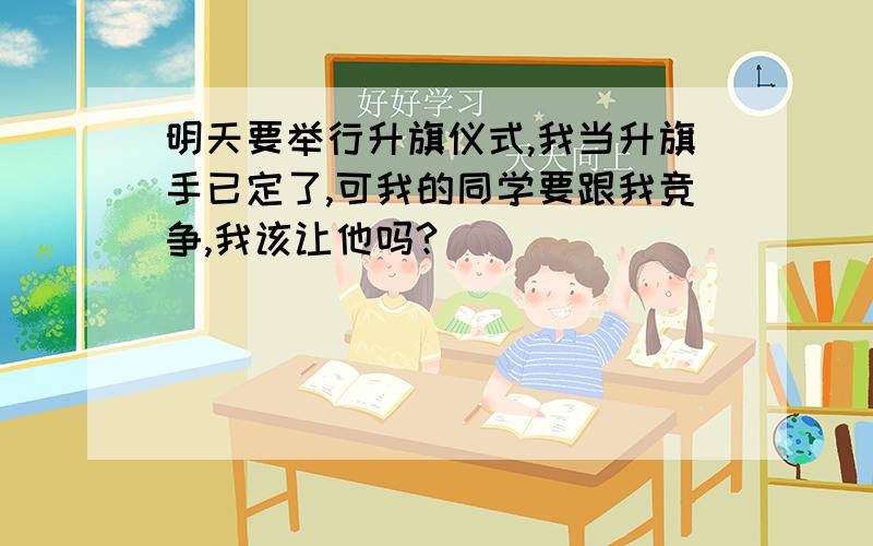 明天要举行升旗仪式,我当升旗手已定了,可我的同学要跟我竞争,我该让他吗?