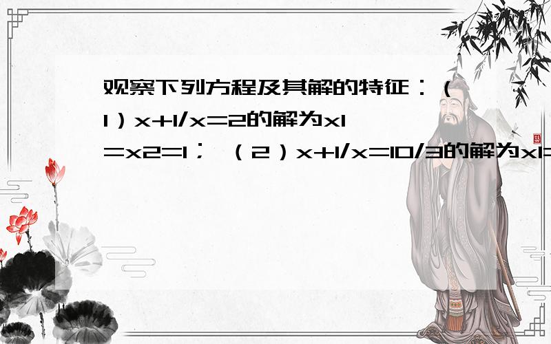 观察下列方程及其解的特征：（1）x+1/x=2的解为x1=x2=1； （2）x+1/x=10/3的解为x1=2,x2=1/2；（3）x+1/x=10/3的解为x1=3,x2=1/3；.（1）请猜想：方程x+1/x=26/5的解?（2）请猜想：关于x的方程x+1/x=?的解为x1=