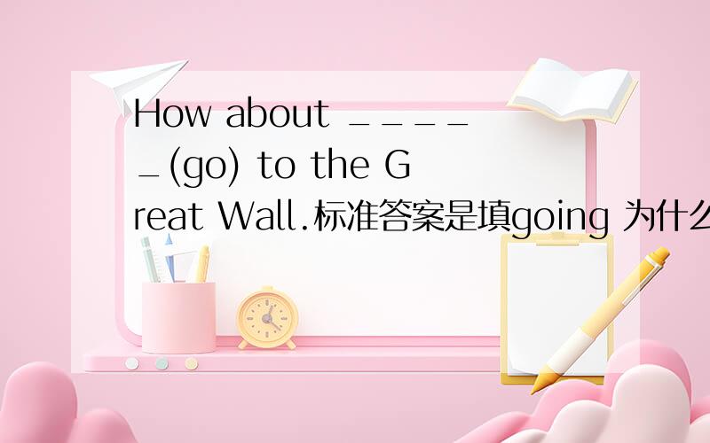 How about _____(go) to the Great Wall.标准答案是填going 为什么加ing?