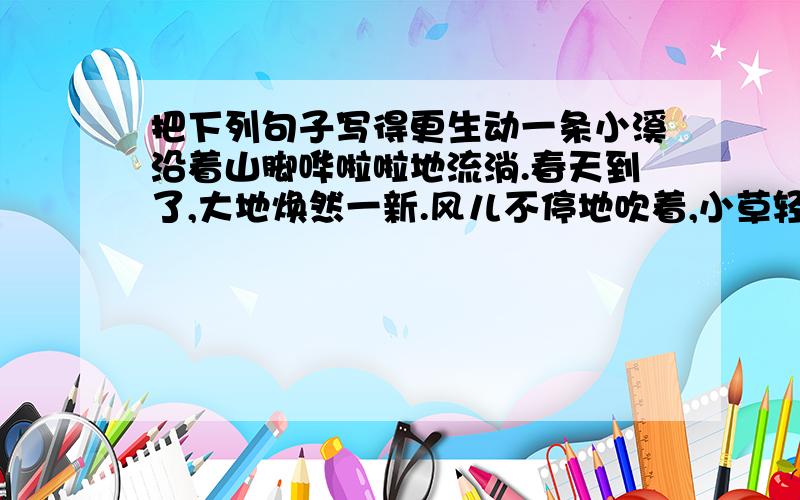 把下列句子写得更生动一条小溪沿着山脚哗啦啦地流淌.春天到了,大地焕然一新.风儿不停地吹着,小草轻轻地摇摆.啄木鸟用尖尖的嘴为大树捉虫子.晚上月亮悬挂在天上.