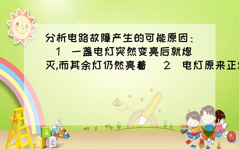 分析电路故障产生的可能原因：（1）一盏电灯突然变亮后就熄灭,而其余灯仍然亮着 （2）电灯原来正常发光,突然全家的电灯都不亮了,而邻居家的电灯仍然亮着 （3）当小王把一盏通道的插