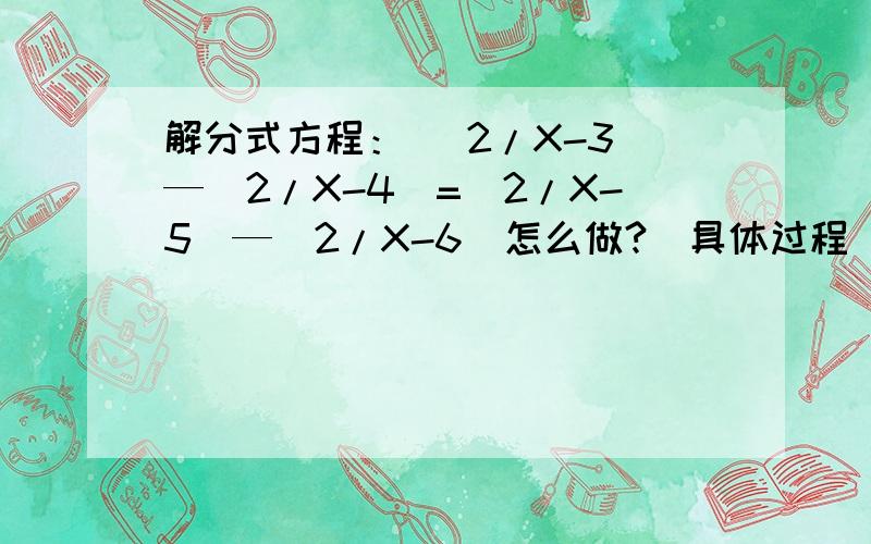 解分式方程： （2/X-3）—（2/X-4）=（2/X-5）—（2/X-6）怎么做?（具体过程）