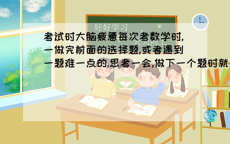 考试时大脑疲惫每次考数学时,一做完前面的选择题,或者遇到一题难一点的,思考一会,做下一个题时就感觉脑子空了,什么都想不起来了,老是粗心.这是怎么回事啊.我天天运动,能睡六个小时,是