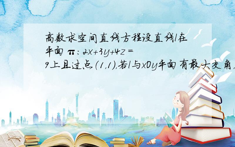 高数求空间直线方程设直线l在平面π：2x+3y+4z =9上且过点（1，1），若l与xOy平面有最大交角，求直线l的方程