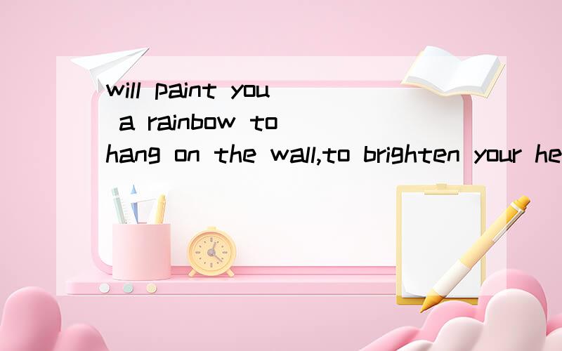 will paint you a rainbow to hang on the wall,to brighten your heart when the gray shadows