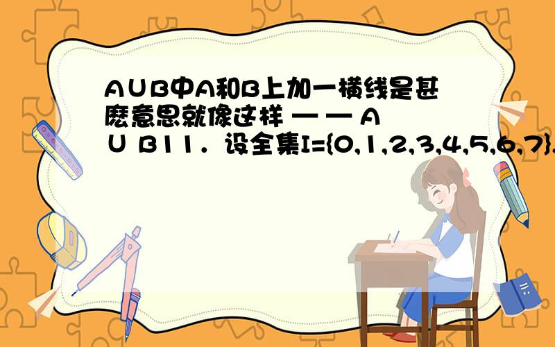 A∪B中A和B上加一横线是甚麽意思就像这样 — — A ∪ B11．设全集I={0,1,2,3,4,5,6,7},A={0,3,4,5},B={3,5,7},则 — —是A I B （ ）（A）{3,5} （B）{1,2,3,4,5,6,7}（C）{1,2,6} （D）{0,1,2,4,6}本体避免灌水.闲聊勿