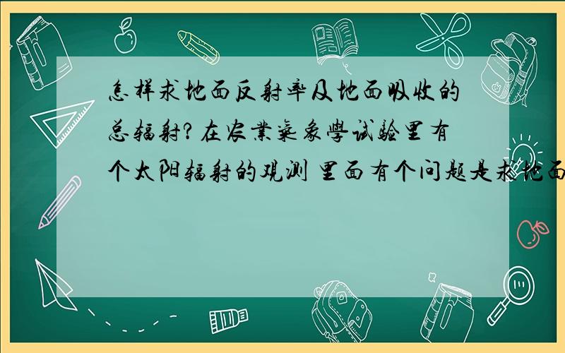 怎样求地面反射率及地面吸收的总辐射?在农业气象学试验里有个太阳辐射的观测 里面有个问题是求地面反射率及地面吸收的总辐射.