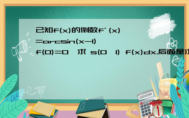 已知f(x)的倒数f’(x)=arcsin(x-1) ,f(0)=0,求 s(0,1) f(x)dx.后面是求f(x)在(0,1)内的定积分.请指教.