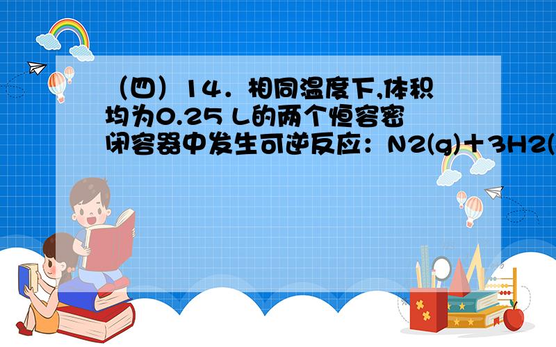 （四）14．相同温度下,体积均为0.25 L的两个恒容密闭容器中发生可逆反应：N2(g)＋3H2(g) 2NH3(g) △H＝－92.6kJ/moL.实验测得起始、平衡时得有关数据如下表：下列叙述错误的是A．容器①、②中反