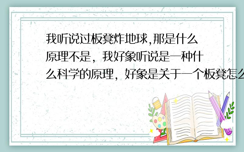 我听说过板凳炸地球,那是什么原理不是，我好象听说是一种什么科学的原理，好象是关于一个板凳怎么怎么分解出来的东西的威力可以炸地球```