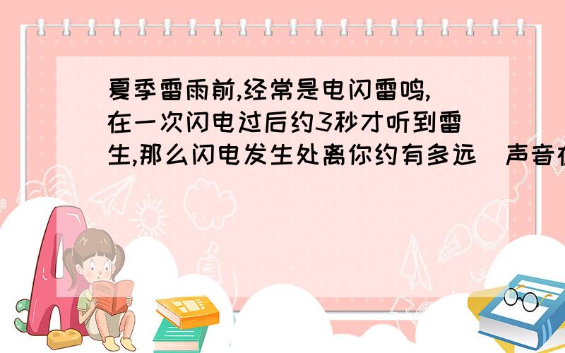 夏季雷雨前,经常是电闪雷鸣,在一次闪电过后约3秒才听到雷生,那么闪电发生处离你约有多远(声音在空气中每秒传播340米)