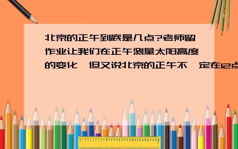 北京的正午到底是几点?老师留作业让我们在正午测量太阳高度的变化,但又说北京的正午不一定在12点,让我们回家查那到底是几点啊?