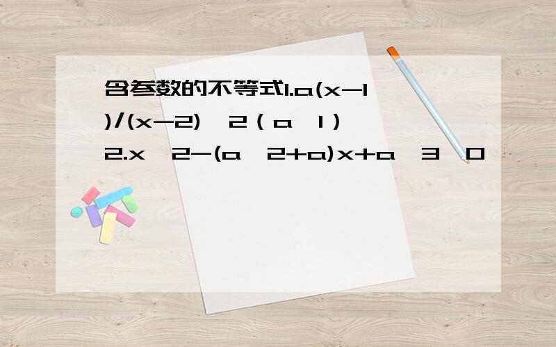 含参数的不等式1.a(x-1)/(x-2)＞2（a≤1）2.x^2-(a^2+a)x+a^3＜0