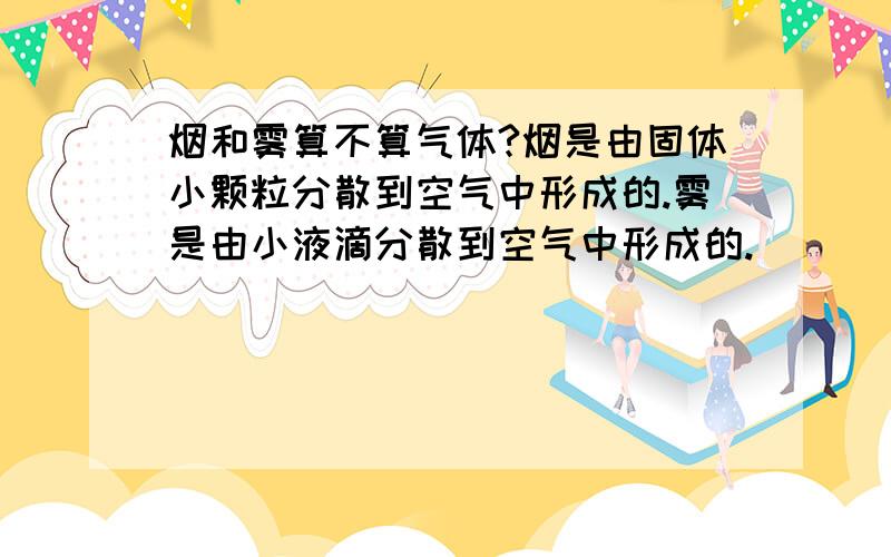 烟和雾算不算气体?烟是由固体小颗粒分散到空气中形成的.雾是由小液滴分散到空气中形成的.