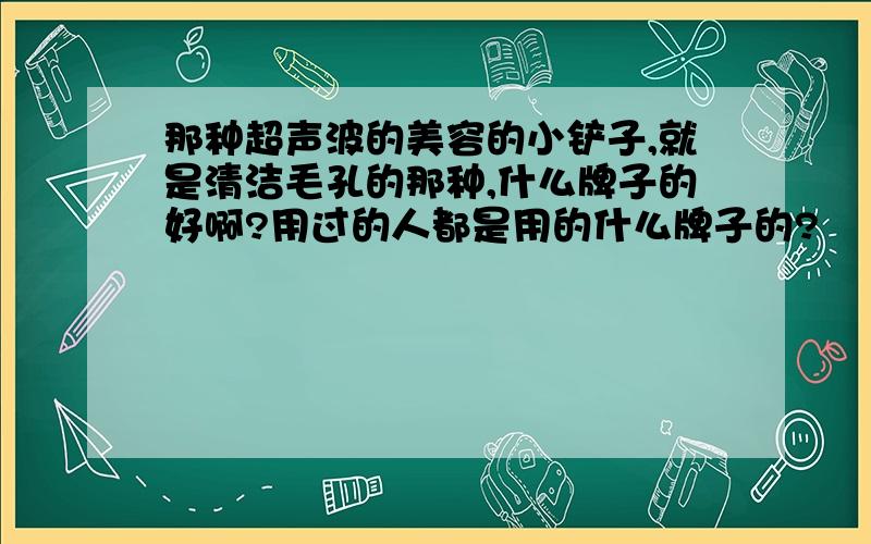 那种超声波的美容的小铲子,就是清洁毛孔的那种,什么牌子的好啊?用过的人都是用的什么牌子的?