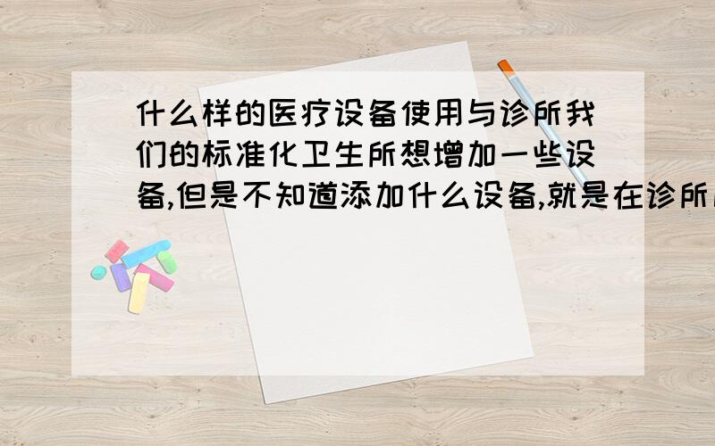 什么样的医疗设备使用与诊所我们的标准化卫生所想增加一些设备,但是不知道添加什么设备,就是在诊所比较使用的,经济使用型的