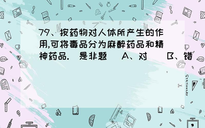 79、按药物对人体所产生的作用,可将毒品分为麻醉药品和精神药品.(是非题) A、对    B、错