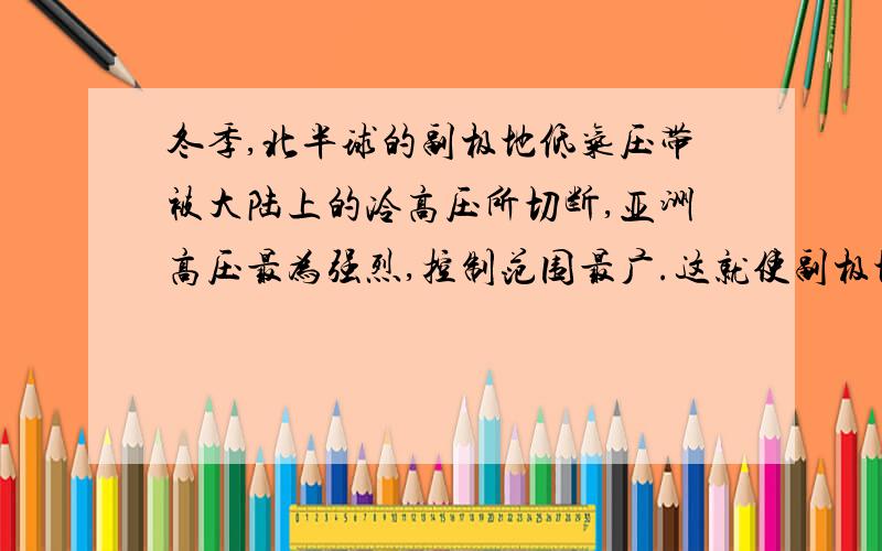 冬季,北半球的副极地低气压带被大陆上的冷高压所切断,亚洲高压最为强烈,控制范围最广.这就使副极地低气压带也仅保留在海洋上.这句话如何理解?