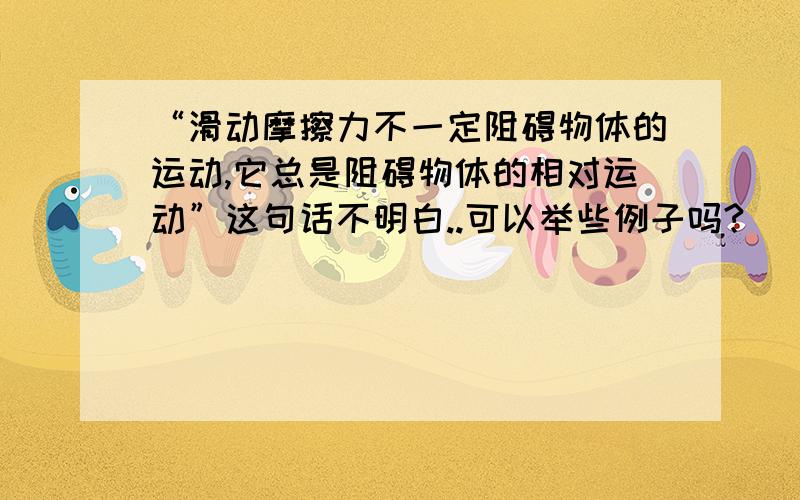 “滑动摩擦力不一定阻碍物体的运动,它总是阻碍物体的相对运动”这句话不明白..可以举些例子吗?