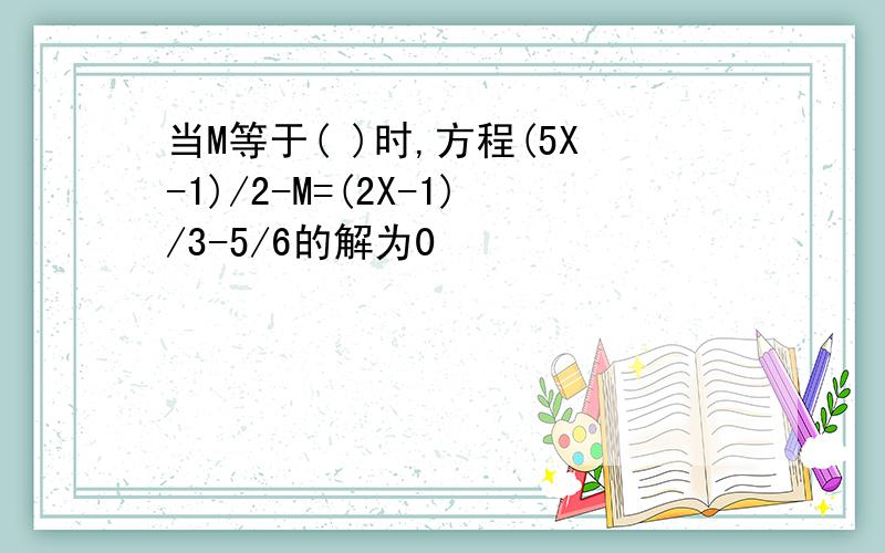 当M等于( )时,方程(5X-1)/2-M=(2X-1)/3-5/6的解为0