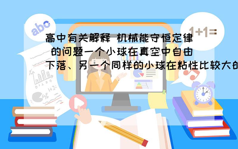 高中有关解释 机械能守恒定律 的问题一个小球在真空中自由下落、另一个同样的小球在粘性比较大的液体中由静止开始下落.它们都由高度为h1的地方下落到高度为h2的地方.在这两种情况下,