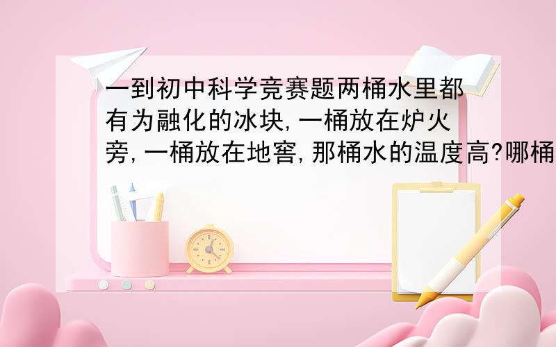 一到初中科学竞赛题两桶水里都有为融化的冰块,一桶放在炉火旁,一桶放在地窖,那桶水的温度高?哪桶水中的冰熔化得快些