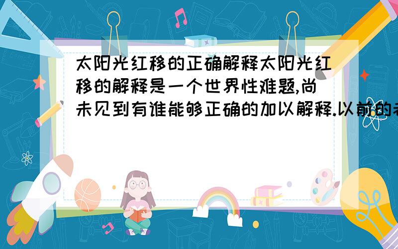 太阳光红移的正确解释太阳光红移的解释是一个世界性难题,尚未见到有谁能够正确的加以解释.以前的老科学家用光的波、粒二象性非常牵强的解释了一些光现象,但这个再也解释不清楚.我虽