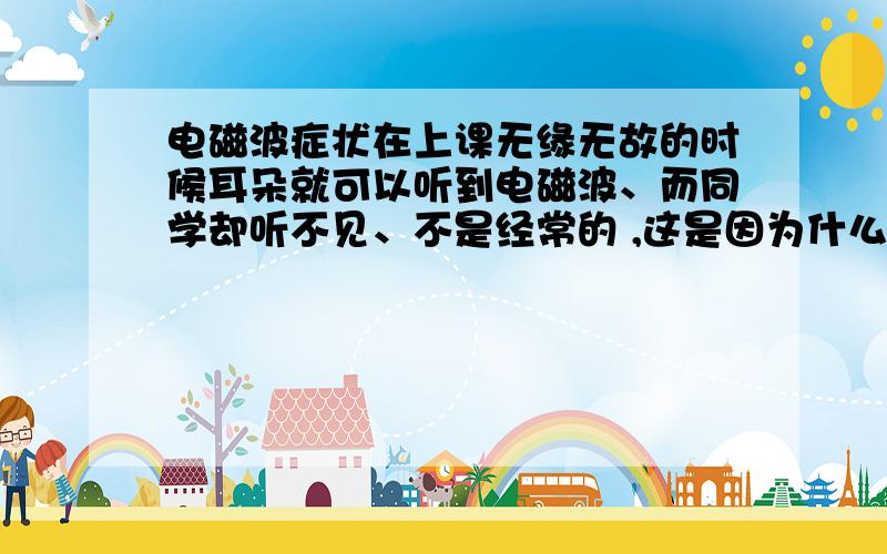 电磁波症状在上课无缘无故的时候耳朵就可以听到电磁波、而同学却听不见、不是经常的 ,这是因为什么了?不是开玩笑