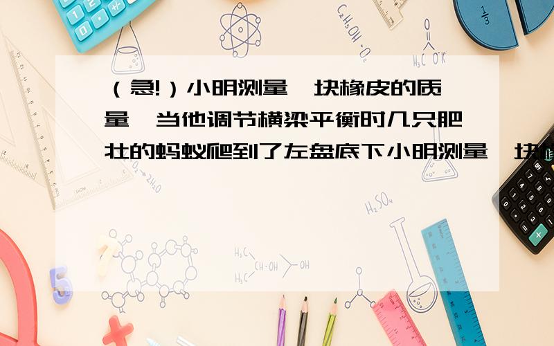 （急!）小明测量一块橡皮的质量,当他调节横梁平衡时几只肥壮的蚂蚁爬到了左盘底下小明测量一块橡皮的质量,当他调节横梁平衡时几只肥壮的蚂蚁爬到了左盘底下,又在他增减砝码的过程中