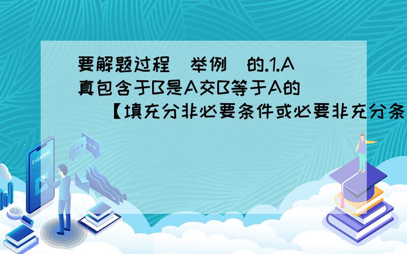 要解题过程（举例）的.1.A真包含于B是A交B等于A的（ ）【填充分非必要条件或必要非充分条件】2.若ABC都是实数,且有条件（A）AB=0（B）AB>0 (C)A+B>0 (D)A方+B方>0.求使A,B中至少有一个不是0的充要