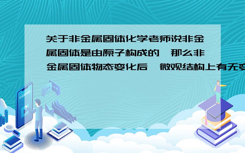 关于非金属固体化学老师说非金属固体是由原子构成的,那么非金属固体物态变化后,微观结构上有无变化?