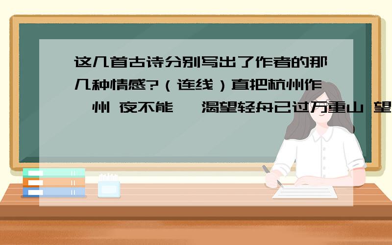 这几首古诗分别写出了作者的那几种情感?（连线）直把杭州作汴州 夜不能寐 渴望轻舟已过万重山 望眼欲穿 思念但悲不见九州同 怒发冲冠 欢欣明月何时照我还 手舞足蹈 愤怒唯见长江天际