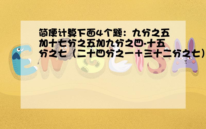 简便计算下面4个题：九分之五加十七分之五加九分之四-十五分之七（二十四分之一＋三十二分之七）×八1.25×88五分之一×七分之一×25×42