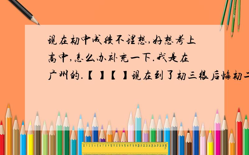 现在初中成绩不理想,好想考上高中,怎么办补充一下.我是在广州的.【】【】现在到了初三很后悔初二那时候荒废学历.到处玩耍,上课和同桌开小差聊天.导致成绩一落千丈.尽管初二暑假后去