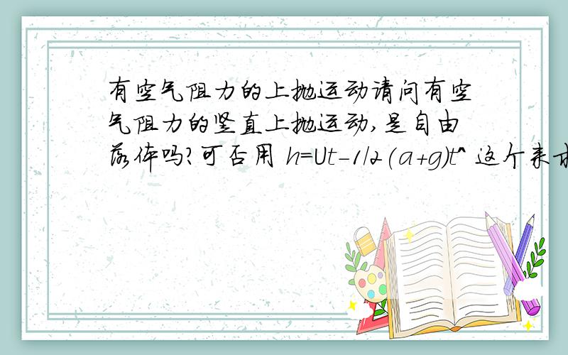 有空气阻力的上抛运动请问有空气阻力的竖直上抛运动,是自由落体吗?可否用 h=Ut-1/2(a+g)t^ 这个来求高度吗?如果不能用,那又怎么求度?若题中只得阻力并没有初速度.可当它以初速为0,未速为U