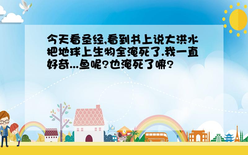 今天看圣经,看到书上说大洪水把地球上生物全淹死了.我一直好奇...鱼呢?也淹死了嘛?