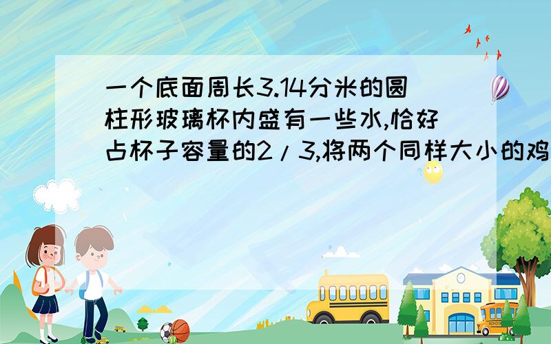 一个底面周长3.14分米的圆柱形玻璃杯内盛有一些水,恰好占杯子容量的2/3,将两个同样大小的鸡蛋放入杯中,浸在水里,这是水面上升8厘米,刚好与瓶口平齐,求一个鸡蛋的体积和一个杯子的容积