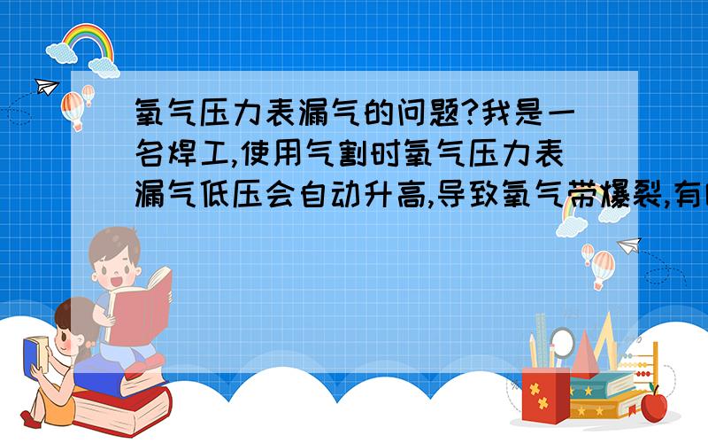 氧气压力表漏气的问题?我是一名焊工,使用气割时氧气压力表漏气低压会自动升高,导致氧气带爆裂,有哪位朋友有此经历,自己该怎么修理?请教高手师傅?