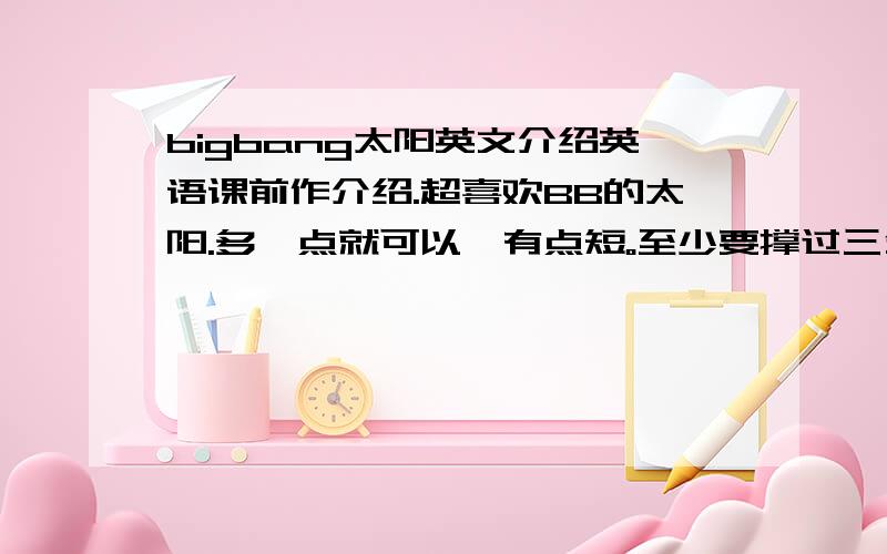 bigbang太阳英文介绍英语课前作介绍.超喜欢BB的太阳.多一点就可以,有点短。至少要撑过三分钟才行呢。不过，