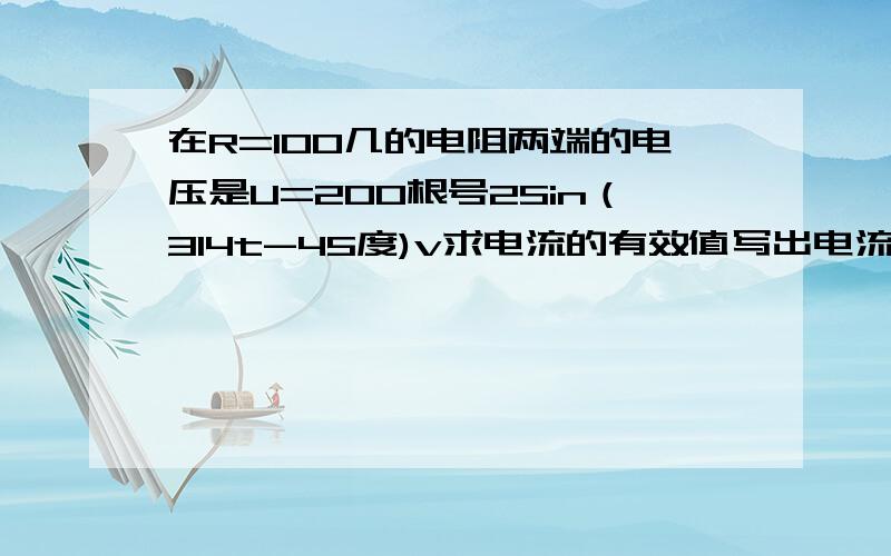 在R=100几的电阻两端的电压是U=200根号2Sin（314t-45度)v求电流的有效值写出电流的瞬时表达式作出电压电流相量图 别给我百度上那些东西!