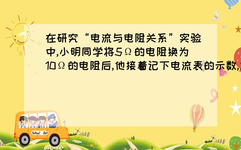 在研究“电流与电阻关系”实验中,小明同学将5Ω的电阻换为10Ω的电阻后,他接着记下电流表的示数,发现电