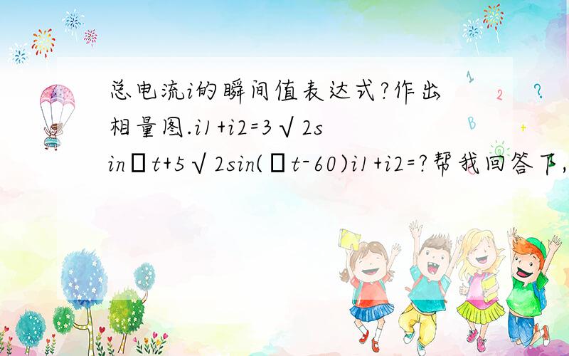 总电流i的瞬间值表达式?作出相量图.i1+i2=3√2sinωt+5√2sin(ωt-60)i1+i2=?帮我回答下,