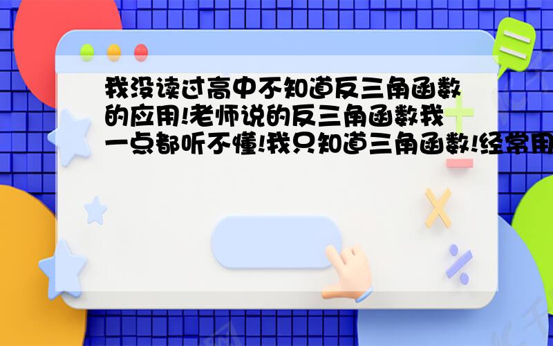 我没读过高中不知道反三角函数的应用!老师说的反三角函数我一点都听不懂!我只知道三角函数!经常用到!我知道三角函数应用非常广泛!请问一下反三角函数计算什么的?千万别教我公式!因为